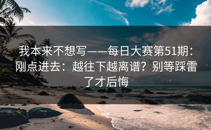 我本来不想写——每日大赛第51期：刚点进去：越往下越离谱？别等踩雷了才后悔  第1张
