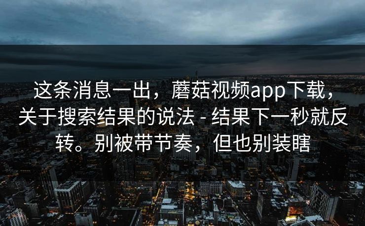 这条消息一出，蘑菇视频app下载，关于搜索结果的说法 - 结果下一秒就反转。别被带节奏，但也别装瞎