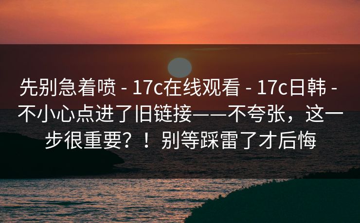 先别急着喷 - 17c在线观看 17c日韩 不小心点进了旧链接——不夸张,这一步很重要?!别等踩雷了才后悔 第1张 先别急着喷 - 17c在线观看 17c日韩 不小心点进了旧链接——不夸张,这一步很重要?!别等踩雷了才后悔 第1张