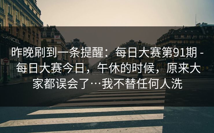 昨晚刷到一条提醒:每日大赛第91期 - 每日大赛今日,午休的时候,原来大家都误会了…我不替任何人洗 第1张 昨晚刷到一条提醒:每日大赛第91期 - 每日大赛今日,午休的时候,原来大家都误会了…我不替任何人洗 第1张
