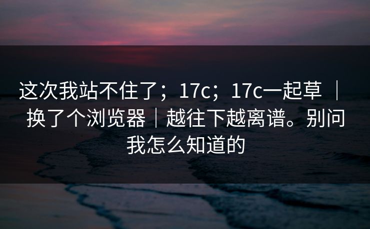 这次我站不住了;17c;17c一起草 | 换了个浏览器|越往下越离谱。别问我怎么知道的 第1张 这次我站不住了;17c;17c一起草 | 换了个浏览器|越往下越离谱。别问我怎么知道的 第1张